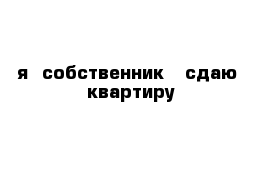     я  собственник   сдаю  квартиру